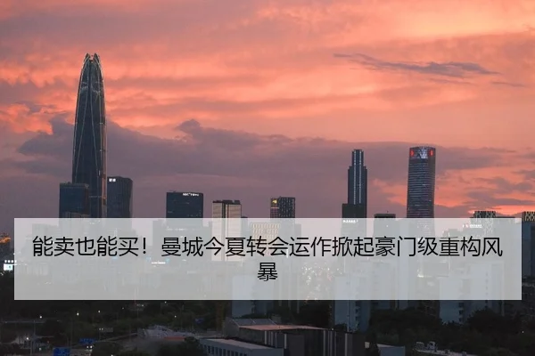 能卖也能买！曼城今夏转会运作掀起豪门级重构风暴